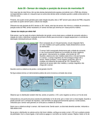 Aula 28 - Sensor de rotação e posição da árvore de manivelas III
Com esse tipo de roda fônica, têm-se dois dentes diametralmente opostos coincidindo com o PMS dos cilindros
correspondentes a cada um, enquanto que os outros dois dentes serão contados quando o pistão ainda estiver no
meio do curso.
Portanto, dos quatro sinais gerados para cada rotação da polia, dois a 180o
servem para cálculo do PMS, enquanto
que todos os quatro servem para o cálculo da rotação.
Diferente da roda dentada de 60-2 dentes ou 36-1 dente, este tipo de sensor não informa a unidade de comando a
posição exata do PMS, sendo necessário um sensor de fase que veremos em nossa próxima matéria.
- Sensor de rotação por efeito Hall
Este sensor, que faz parte do próprio distribuidor de ignição, envia sinais para a unidade de comando calcular a
rotação do motor e identificar a posição do primeiro cilindro para sincronizar a injeção seqüencial e o controle de
detonação individualmente por cilindro.
- Distribuidor com sensor Hall Ele é composto de um imã permanente, circuito integrado Hall e
um rotor metálico com quatro janelas, fixado diretamente à arvore
do distribuidor.
O sensor Hall é energizado diretamente pela unidade de comando
e, seu funcionamento baseia-se na emissão de sinais negativos
que geram, internamente na unidade, uma tensão de 12V.
Quando a abertura do rotor metálico está entre o imã permanente
e o sensor, o campo magnético do imã consegue chegar até o
sensor. Nesta condição, o sinal negativo produzido, gera na
unidade uma diferença de potencial de 12V. Quando há a
cobertura do sensor pelo rotor metálico, o campo magnético não
chega até o sensor.
Quando ocorre a cobertura da janela, o sinal gerado é de 0V.
Na figura abaixo temos um demonstrativo prático de como funciona a emissão dos sinais.
Observe que no distribuidor existem três fios, sendo um positivo +12V, outro negativo ou terra e um fio de sinal.
Colocando-se uma ponta de prova (caneta de polaridade) no fio de sinal, gire o motor com a chave ligada. Quando a
janela coincidir com o emissor de impulsos, o led vermelho se apaga permanecendo apenas o verde acesso,
indicando que o sensor está gerando um sinal para a unidade de comando.
Assim que a cobertura atingir o sensor, não haverá sinal. Sendo assim, os dois leds deverão acender, indicando a
falta desse sinal.
Se ao girar o distribuidor os valores acima não forem obtidos, verifique se existe o sinal +12V com a própria caneta
de polaridade. Com a chave ligada, o led verde se apaga e o vermelho se mantém acesso. Repita o teste no fio de
 