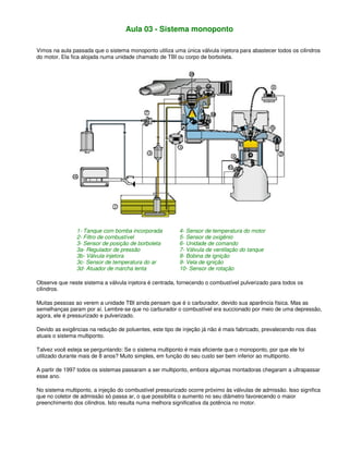 Aula 03 - Sistema monoponto
Vimos na aula passada que o sistema monoponto utiliza uma única válvula injetora para abastecer todos os cilindros
do motor. Ela fica alojada numa unidade chamado de TBI ou corpo de borboleta.
1- Tanque com bomba incorporada 4- Sensor de temperatura do motor
2- Filtro de combustível 5- Sensor de oxigênio
3- Sensor de posição de borboleta 6- Unidade de comando
3a- Regulador de pressão 7- Válvula de ventilação do tanque
3b- Válvula injetora 8- Bobina de ignição
3c- Sensor de temperatura do ar 9- Vela de ignição
3d- Atuador de marcha lenta 10- Sensor de rotação
Observe que neste sistema a válvula injetora é centrada, fornecendo o combustível pulverizado para todos os
cilindros.
Muitas pessoas ao verem a unidade TBI ainda pensam que é o carburador, devido sua aparência física. Mas as
semelhanças param por aí. Lembre-se que no carburador o combustível era succionado por meio de uma depressão,
agora, ele é pressurizado e pulverizado.
Devido as exigências na redução de poluentes, este tipo de injeção já não é mais fabricado, prevalecendo nos dias
atuais o sistema multiponto.
Talvez você esteja se perguntando: Se o sistema multiponto é mais eficiente que o monoponto, por que ele foi
utilizado durante mais de 8 anos? Muito simples, em função do seu custo ser bem inferior ao multiponto.
A partir de 1997 todos os sistemas passaram a ser multiponto, embora algumas montadoras chegaram a ultrapassar
esse ano.
No sistema multiponto, a injeção do combustível pressurizado ocorre próximo às válvulas de admissão. Isso significa
que no coletor de admissão só passa ar, o que possibilita o aumento no seu diâmetro favorecendo o maior
preenchimento dos cilindros. Isto resulta numa melhora significativa da potência no motor.
 