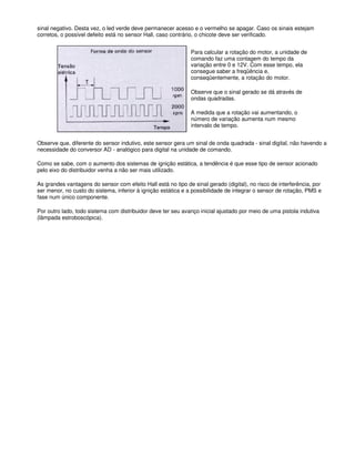 sinal negativo. Desta vez, o led verde deve permanecer acesso e o vermelho se apagar. Caso os sinais estejam
corretos, o possível defeito está no sensor Hall, caso contrário, o chicote deve ser verificado.
Para calcular a rotação do motor, a unidade de
comando faz uma contagem do tempo da
variação entre 0 e 12V. Com esse tempo, ela
consegue saber a freqüência e,
conseqüentemente, a rotação do motor.
Observe que o sinal gerado se dá através de
ondas quadradas.
A medida que a rotação vai aumentando, o
número de variação aumenta num mesmo
intervalo de tempo.
Observe que, diferente do sensor indutivo, este sensor gera um sinal de onda quadrada - sinal digital, não havendo a
necessidade do conversor AD - analógico para digital na unidade de comando.
Como se sabe, com o aumento dos sistemas de ignição estática, a tendência é que esse tipo de sensor acionado
pelo eixo do distribuidor venha a não ser mais utilizado.
As grandes vantagens do sensor com efeito Hall está no tipo de sinal gerado (digital), no risco de interferência, por
ser menor, no custo do sistema, inferior à ignição estática e a possibilidade de integrar o sensor de rotação, PMS e
fase num único componente.
Por outro lado, todo sistema com distribuidor deve ter seu avanço inicial ajustado por meio de uma pistola indutiva
(lâmpada estroboscópica).
 