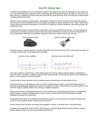 Aula 29 - Sensor fase
O sensor de fase trabalha de forma semelhante ao sensor de rotação do tipo indutivo. Necessita de uma roda fônica
e um imã permanente para a captura do sinal. A diferença está no fato que este sensor só capta um único sinal, que
deve informar a unidade de comando o que está ocorrendo em cada cilindro do motor, de modo que se possa ajustar
a injeção seqüencial do motor.
Quando o sensor de fase é do tipo indutivo, normalmente o dente se encontra na árvore de comando das válvulas,
uma vez que a mesma necessita de uma única rotação para efetuar os quatro tempos do motor. Assim, toda vez que
o dente passar pelo sensor, será gerado um sinal onde a unidade de comando identifique o que está ocorrendo nos
cilindros do motor.
Também pode-se utilizar o sensor de fase no distribuidor com sensor de efeito hall. Para isso, uma das janelas terá
seu tamanho aumentado, gerando um pulso mais longo onde é identificado a função do cilindro correspondente. O
eixo do distribuidor também gira à metade da rotação do motor como ocorre na árvore de comando.
Sensor de fase indutivo Sensor de fase por efeito Hall
No sensor indutivo, é gerado apenas uma sinal a cada 360
o
da árvore de comando (720
o
na árvore de manivelas). Já
no sensor de efeito hall, um dos pulsos será mais longo.
Caso haja a perda do sinal de fase, o motor poderia parar de funcionar. Alguns sistemas adotam a estratégia de,
caso isso venha a acontecer, o sistema passa do modo seqüencial para o modo banco a banco ou semi-seqüencial.
Assim, o motor mantém o seu funcionamento.
O pulso longo do sensor de efeito hall se consegue graças ao aumento de uma das janelas do rotor.
Este sensor informa a velocidade do veículo, de modo a proporcionar um melhor controle da marcha lenta e do
processo de desaceleração, podendo até, informar ao motorista o melhor momento para a troca das marchas, como
ocorre em alguns modelos da GM, como o Monza, o Kadett e a Ipanema.
Muitos achem estranho a utilização desse sensor, ele é fundamental na desaceleração do veículo, principalmente
quando se pisa nos freios. A tendência seria o motor "morrer" se não fosse o sinal de velocidade e a rápida
adaptação do atuador de marcha lenta.
A falta deste sinal implica numa resposta mais demora do atuador, o que provocaria uma queda de rotação muito
grande no motor fazendo até que o mesmo pare de funcionar.
Existem basicamente três tipos de sensores de velocidade: o indutivo, o de efeito hall e o led-fototransistor.
Excluindo os sistemas EEC-IV SFI e EEC-V SFI (indutivo) e o sistema Delphi Multec (led-fototransistor), todos os
demais sistemas utilizam o sensor de velocidade por efeito hall.
 