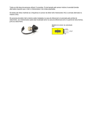 Todos os três tipos de sensores utilizam 3 conexões. O sinal gerado pelo sensor indutivo é senoidal (tensão
alternada) enquanto que o hall e o fototransistor é de ondas quadradas.
Os testes são feitos medindo-se a frequência no sensor de efeito hall e fototransitor (Hz) e a tensão alternada no
indutivo (Vac).
Os sensores de efeito hall e indutivo estão instalados na caixa do diferencial e é acionado pelo pinhão do
velocímetro. Já o fototransistor pode estar localizado tanto na caixa do diferencial como no painel de instrumentos,
junto ao velocímetro.
 