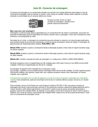 Aula 30 - Conector de octanagem
O conector de octanagem é um componente utilizado nos veículos com injeção eletrônica para adequar o tipo de
combustível empregado. Não se trata de um sensor, muito menos um atuador. Muitas vezes é apenas um jumper
colocado na extremidade de um conector elétrico do chicote.
Na figura ao lado, temos um típico
conector de octanagem, utilizado numa
grande maioria de automóveis
Mas o que vem a ser octanagem?
Octanagem é a denominação dada à capacidade que um combustível tem de resistir à compressão, sem entrar em
processo de detonação (queima espontânea da mistura). Quanto maior a octanagem, maior será a resistência a esse
fenômeno, muito prejudicial ao motor.
No projeto de um motor, a octanagem do combustível que será utilizado no mesmo é um dos principais parâmetros
para a determinação de sua taxa de compressão, curvas de avanço de ignição e tempo de injeção. A octanagem da
gasolina pode ser classificada pelos métodos: RON, MON e AKI.
Método RON: Avaliado o quanto o combustível resiste à detonação quando o motor está em regime de plena carga,
em baixas rotações.
Método MON: Avaliado o quanto o combustível resiste à detonação quando o motor está em regime de plena carga,
em altas rotações.
Método AKI: Também chamado de índice de octanagem, é a média entre o RON e o MON (RON+MON/2).
No Brasil a gasolina comum é especificada com 86 unidades para o AKI (valor mínimo) e com MON mínimo de 80
unidades. A Premium é especificada com Aki de 91 unidades.
A octanagem da gasolina sofre variações de um país para o outro.
Por exemplo, a gasolina comum brasileira possui octanagem RON mínima de 92 unidades. A similar argentina possui
RON de 86 unidades. Isso significa, nesse caso, que a gasolina brasileira resiste mais à detonação, em baixas
rotações, que a argentina.
O conector de octanagem tem a função de adequar as curvas de avanço de ignição à octanagem do combustível
utilizado. Esse componente, pode ser encontrado na forma de um conector elétrico (jumper), fusível ou um resistor
calibrado.
Como exemplo, temos o Ford Fiesta com motor Endura-E (sistema FIC EEC V SFI), que possui conector de
octanagem tipo fusível. Este fusível liga o terminal 27 da central que controla o sistema de injeção eletrônica-UCE à
massa. Quando a UCE detecta aterramento no terminal 27, adota curvas de avanço de ignição apropriadas a
gasolina nacional (92 unidades RON). Se detectar circuito aberto no terminal 27,quando se retira o fusível, passa a
trabalhar com curvas de avanço mais brandas (86 unidades RON). Dessa forma torna-se possível alimentar o motor
com um combustível de octanagem menor.
 
