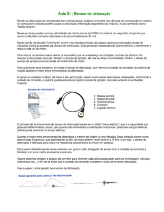 Aula 31 - Sensor de detonação
Devido as altas taxas de compressão dos motores atuais, qualquer anomalia nas câmaras de compressão ou mesmo
no combustível utilizado poderá causar a detonação (inflamação espontânea da mistura), muito conhecido como
"batida de pino".
Nesse processo podem ocorrer velocidades de chama acima de 2.000 m/s (metros por segundo), enquanto que
numa combustão normal a velocidade é de aproximadamente 30 m/s.
Neste tipo de combustão "fulminante" ocorre uma elevada pressão dos gases, gerando prolongadas ondas de
vibrações contra as paredes da câmara de combustão. Esse processo inadequado de queima diminui o rendimento e
reduz a vida útil do motor.
Para reduzir ou eliminar esses efeitos, é necessário que se restabeleça as condições normais da câmara. Um
recurso muito simples seria de "atrasar" o avanço da ignição, até que se atinja a normalidade. Porém, o atraso do
avanço da ignição provoca perdas de rendimento do motor.
Para solucionar esse problema, foi criado o sensor de detonação, que informa a unidade de comando do sistema de
injeção quando o motor entrar em processo de detonação.
O sensor é instalado no bloco do motor e tem por função, captar (ouvir) essas detonações indesejadas, informando a
unidade de comando, a qual irá gradativamente corrigindo o ponto de ignição, com isso evitando a combustão
irregular.
1- Massa sísmica
2- Massa de selar
3- Piezocerâmica
4- Contatos
5- Ligação elétrica
O principio de funcionamento do sensor de detonação baseia-se no efeito "piezo-elétrico", que é a capacidade que
possuem determinados cristais, que quando são submetidos a solicitações mecânicas, produzem cargas elétricas
(diferença de potencial ou tensão elétrica).
Quando o motor entra em processo de detonação o mesmo dá origem à uma vibração. Essa vibração ocorre numa
determinada frequência, que dependendo do tipo de motor podem variar entre 5 a 15 khz. Com isso, o sensor de
detonação é fabricado para vibrar na frequência característica do motor em questão.
Para evitar interferências de sinais externos, em geral o cabo de ligação do sensor com a unidade de comando é
blindado com uma malha envolvente e aterrada.
Alguns sistemas chegam a possuir até um filtro para eliminar ruídos provocados pelo garfo de embreagem, válvulas,
rolamentos, etc... a fim de se evitar que a unidade de comando interprete o sinal como sendo detonação.
Veja a seguir o sinal gerado pelo sensor de detonação.
 