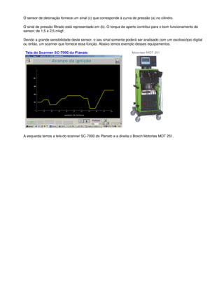 O sensor de detonação fornece um sinal (c) que corresponde à curva de pressão (a) no cilindro.
O sinal de pressão filtrado está representado em (b). O torque de aperto contribui para o bom funcionamento do
sensor: de 1,5 a 2,5 mkgf.
Devido a grande sensibilidade deste sensor, o seu sinal somente poderá ser analisado com um osciloscópio digital
ou então, um scanner que fornece essa função. Abaixo temos exemplo desses equipamentos.
A esquerda temos a tela do scanner SC-7000 da Planatc e a direita o Bosch Motortes MOT 251.
 