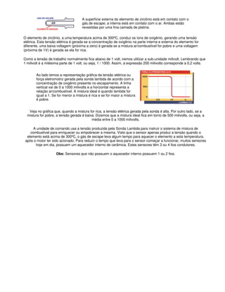 A superfície externa do elemento de zircônio está em contato com o
gás de escape; a interna está em contato com o ar. Ambas estão
revestidas por uma fina camada de platina.
O elemento de zircônio, a uma temperatura acima de 300ºC, conduz os íons de oxigênio, gerando uma tensão
elétrica. Esta tensão elétrica é gerada se a concentração de oxigênio na parte interna e externa do elemento for
diferente, uma baixa voltagem (próxima a zero) é gerada se a mistura ar/combustível for pobre e uma voltagem
(próxima de 1V) é gerada se ela for rica.
Como a tensão de trabalho normalmente fica abaixo de 1 volt, iremos utilizar a sub-unidade milivolt. Lembrando que
1 milivolt é a milésima parte de 1 volt, ou seja, 1 / 1000. Assim, a expressão 200 milivolts corresponde a 0,2 volts.
Ao lado temos a representação gráfica da tensão elétrica ou
força eletromotriz gerada pela sonda lambda de acordo com a
concentração de oxigênio presente no escapamento. A linha
vertical vai de 0 a 1000 milivolts e a horizontal representa a
relação ar/combustível. A mistura ideal é quando lambda for
igual a 1. Se for menor a mistura é rica e se for maior a mistura
é pobre.
Veja no gráfica que, quando a mistura for rica, a tensão elétrica gerada pela sonda é alta. Por outro lado, se a
mistura for pobre, a tensão gerada é baixa. Dizemos que a mistura ideal fica em torno de 500 milivolts, ou seja, a
média entre 0 a 1000 milivolts.
A unidade de comando usa a tensão produzida pela Sonda Lambda para instruir o sistema de mistura de
combustível para enriquecer ou empobrecer a mesma. Visto que o sensor apenas produz a tensão quando o
elemento está acima de 300ºC, o gás de escape leva algum tempo para aquecer o elemento a esta temperatura,
após o motor ter sido acionado. Para reduzir o tempo que leva para o sensor começar a funcionar, muitos sensores
hoje em dia, possuem um aquecedor interno de cerâmica. Estes sensores têm 3 ou 4 fios condutores.
Obs: Sensores que não possuem o aquecedor interno possuem 1 ou 2 fios.
 