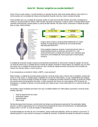 Aula 34 - Sensor oxigênio ou sonda lambda II
Como vimos na aula anterior, a sonda lambda é um gerador de sinal. Esse sinal (tensão elétrica) varia entre 0 a 1
volt de acordo com a condição da mistura ar/combustível. Quando mais rica, maior a tensão fornecida.
Vimos também que, se a unidade de comando recebe um sinal acima de 500 milivolts, ela tende a empobrecer a
mistura e, se essa tensão for inferior a 500 milivolts, ela tende a enriquecer a mistura. Assim, a tensão elétrica ficará
variando continuamente, sempre abaixo ou acima de 500 milivolts. Por esse motivo, chamamos o método de close-
loop, ou seja, malha fechada.
A figura acima mostra a sonda lambda trabalhando em malha
fechada. Ao lado temos os detalhes de uma sonda lambda
fabricada pela NGK-NTK.
Como podemos observar, durante o funcionamento do motor, a
sonda lambda enviará um sinal que varia entre 0 a 1 volt
continuamente para a unidade de comando, que, interpreta esse
sinal como uma condição da mistura para que a mesma possa
corrigi-la.
A unidade de comando corrige a mistura ar/combustível aumentando ou diminuindo o tempo de injeção. Se houver
um sinal de mistura rica, a unidade diminui o tempo de injeção, tornando a mistura pobre. Em seguida, com um sinal
de mistura rica, a unidade de comando fará com que o tempo de injeção aumente, provocando uma condição de
mistura rica. Daí por diante, o ciclo é contínuo.
E se a temperatura na sonda for inferior a 300o
C, o que acontece?
Muito simples, a unidade de comando passa a ignorar o sinal da sonda, pois o mesmo não é verdadeiro, embora ela
emita um sinal. Assim, a unidade passa a trabalhar em circuito de malha aberta, ou seja, independente da condição
da mistura, não haverá correção no tempo de injeção. A unidade de comando monitora a tensão na sonda em função
do sinal do sensor de temperatura do motor, ou seja, enquanto não houver um sinal superior a 80
o
do sensor de
temperatura, a unidade irá ignorar o sinal da sonda, pois, sabe-se que o motor ainda está frio e o sinal da sonda não
é confiável.
Há também outras condições que fazem com que a unidade trabalhe em malha aberta, ignorando o sinal da sonda
lambda. São elas:
? Fase de aquecimento do motor;
? Aceleração rápida;
? Desaceleração;
? Plena carga.
Na fase de aquecimento porque a sonda ainda não atingiu sua temperatura operacional. Na aceleração rápida
porque e na plena carga porque há um enriquecimento proposital da mistura ar/combustível e na desaceleração
porque entra o "cut-off", ou corte de injeção na desaceleração.
A sonda lambda por se tratar de uma "mini-bateria", possui então dois eletrodos, sendo um positivo e outro terra. O
eletrodo positivo é o que enviará o sinal para a unidade de comando. O eletrodo terra pode ser aterrado na carcaça
 