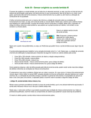 Aula 35 - Sensor oxigênio ou sonda lambda III
O sensor de oxigênio ou sonda lambda, por se tratar de um elemento terminal, ou seja, que fica no final da linha do
sistema de alimentação, pode gerar uma série de erros no seu funcionamento. Isso se se deve a um motor muito
gasto, queimando óleo de forma excessiva, mistura extremamente rica ou pobre ou até mesmo a utilização de
combustível de má qualidade.
A falha normal da sonda seria com a mesma não informa a unidade de comando sobre as condições de
funcionamento do motor, ou seja, sem sinal da sonda ou circuito aberto. Neste caso, mesmo que o sistema tivesse
que trabalhar em malha fechada, a sonda não enviaria nenhum sinal para a unidade. Neste caso, é gravado um
código de falhas referente a esse problema, que poderia ser a própria sonda com defeito, mal contato no seu
conector ou chicote aberto.
Esse é um defeito real do circuito
da sonda lambda.
Obs: Enquanto o sistema estiver
operando em malha aberta,
mesmo com a falta do sinal da
sonda não é gravado nenhum
código de falhas.
Agora vem a parte mais problemática, ou seja, as influências que podem levar a sonda lambda acusar algum tipo de
falha.
A sonda está preparada para trabalhar numa variação de tensão entre 0 a 1 volt. Neste caso, a unidade de comando
(memória de calibração) é preparada para interpretar da seguinte maneira os valores obtidos pela sonda:
? Entre 350 a 750 milivolts- mistura próximo do ideal ou relação estequiométrica;
? Entre 50 a 350 milivolts- mistura pobre;
? Entre 750 a 900 milivolts- mistura rica;
? Abaixo de 50 milivolts - mistura extremamente pobre- grava código de defeito;
? Acima de 900 milivots- mistura extremamente rica- grava código de defeito.
Como podemos observar, além da falha gravada pela falta de sinal da sonda, podem existir ainda mais dois códigos
de defeitos referentes às condições da mistura ar/combustível.
É justamente aí que entra o problema. Muitos tem em mãos o scanner. Aí o que ocorre. A mistura fica extremamente
rica por algum motivo (falha no sensor MAP, pressão elevada na linha de combustível, válvulas injetoras com vazão
anormal, etc.) e a lâmpada de anomalia começa a acender no painel de instrumentos. O proprietário do veículo ao
levar o seu carro para uma oficina, o reparador passa o scanner onde é acusado o seguinte código de falha;
- código 45, sonda lambda indica mistura rica.
Muitas vezes a primeira providência tomada é a troca da sonda lambda, que é uma atitude totalmente equivocada. A
sonda está indicando mistura rica e não que o defeito esteja nela.
Neste caso, o certo seria verificar o que estaria causando essa condição de mistura extremamente rica. Cabe ao
profissional qualificado, examinar todos os componentes do sistema que poderiam causar esse tipo de problema.
O mesmo é válido quando a sonda indica mistura extremamente pobre.
 