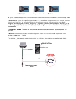 As figuras acima mostram quando a sonda lambda está trabalhando com irregularidades no funcionamento do motor.
:: Carbonização- Se for uma carbonização seca indica que a mesma está trabalhando com uma condição de mistura
extremamente rica. Deve ser verificado todos os componentes do motor que poderiam provocar esse tipo de
problema. Se a carbonização for oleosa, significa que o motor está queimando óleo em excesso. Verifique o tipo de
lubrificante que está utilizando, os vedadores das válvulas do cabeçote ou mesmo o desgaste irregular de cilindros,
pistões e anéis.
:: Temperatura elevada- É causada por uma condição de mistura extremamente pobre ou combustível de má
qualidade.
:: Resíduos- Determinados resíduos presentes na gasolina podem vir a atacar a camada de platina da sonda
lambda, principalmente o chumbo.
Para testar se o sinal da sonda está em ordem, utilize um multímetro automotivo conforme a ilustração abaixo:
 