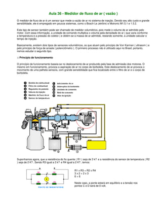 Aula 36 - Medidor de fluxo de ar ( vazão )
O medidor de fluxo de ar é um sensor que mede a vazão de ar no sistema de injeção. Devido seu alto custo e grande
sensibilidade, ele é empregado em poucos sistemas, como o Bosch Le Jetrônic e Motronic M1.5.1 e 1.5.2.
Este tipo de sensor também pode ser chamado de medidor volumétrico, pois mede o volume de ar admitido pelo
motor. Com essa informação, a unidade de comando multiplica o volume pela densidade do ar ( que varia conforme
a temperatura e a pressão do coletor ) e obtém-se a massa de ar admitido, restando somente, a unidade calcular o
tempo de injeção.
Basicamente, existem dois tipos de sensores volumétricos, os que atuam pelo princípio de Von Karman ( ultrasom ) e
pelo princípio de força de arraste ( potenciômetro ). O primeiro processo não é utilizado aqui no Brasil, portanto,
iremos estudar o segundo tipo.
:: Princípio de funcionamento
O princípio de funcionamento baseia-se no deslocamento de ar produzido pela fase de admissão dos motores. O
mesmo em funcionamento, provoca a aspiração de ar no corpo de borboleta. Este deslocamento de ar provoca o
movimento de uma palheta sensora, com grande sensibilidade que fica localizado entre o filtro de ar e o corpo de
borboleta.
Suponhamos agora, que a resistência do fio quente ( R1 ) seja de 3 k? e a resistência do sensor de temperatura ( R2
) seja de 2 K? . Sendo R3 igual a 3 k? e R4 igual a 2 K? , temos:
R1 x R3 = R2 x R4
3 x 2 = 2 x 3
6 = 6
Neste caso, a ponte estará em equilíbrio e a tensão nos
pontos C e D será de 0 volt.
 