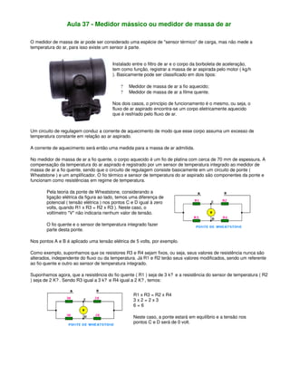 Aula 37 - Medidor mássico ou medidor de massa de ar
O medidor de massa de ar pode ser considerado uma espécie de "sensor térmico" de carga, mas não mede a
temperatura do ar, para isso existe um sensor à parte.
Instalado entre o filtro de ar e o corpo da borboleta de aceleração,
tem como função, registrar a massa de ar aspirada pelo motor ( kg/h
). Basicamente pode ser classificado em dois tipos:
? Medidor de massa de ar a fio aquecido;
? Medidor de massa de ar a filme quente.
Nos dois casos, o princípio de funcionamento é o mesmo, ou seja, o
fluxo de ar aspirado encontra-se um corpo eletricamente aquecido
que é resfriado pelo fluxo de ar.
Um circuito de regulagem conduz a corrente de aquecimento de modo que esse corpo assuma um excesso de
temperatura constante em relação ao ar aspirado.
A corrente de aquecimento será então uma medida para a massa de ar admitida.
No medidor de massa de ar a fio quente, o corpo aquecido é um fio de platina com cerca de 70 mm de espessura. A
compensação da temperatura do ar aspirado é registrado por um sensor de temperatura integrado ao medidor de
massa de ar a fio quente, sendo que o circuito de regulagem consiste basicamente em um circuito de ponte (
Wheatstone ) e um amplificador. O fio térmico e sensor de temperatura do ar aspirado são componentes da ponte e
funcionam como resistências em regime de temperatura.
Pela teoria da ponte de Wheatstone, considerando a
ligação elétrica da figura ao lado, temos uma diferença de
potencial ( tensão elétrica ) nos pontos C e D igual à zero
volts, quando R1 x R3 = R2 x R3 ). Neste caso, o
voltímetro "V" não indicaria nenhum valor de tensão.
O fio quente e o sensor de temperatura integrado fazer
parte desta ponte.
Nos pontos A e B é aplicado uma tensão elétrica de 5 volts, por exemplo.
Como exemplo, suponhamos que os resistores R3 e R4 sejam fixos, ou seja, seus valores de resistência nunca são
alterados, independente do fluxo ou da temperatura. Já R1 e R2 terão seus valores modificados, sendo um referente
ao fio quente e outro ao sensor de temperatura integrado.
Suponhamos agora, que a resistência do fio quente ( R1 ) seja de 3 k? e a resistência do sensor de temperatura ( R2
) seja de 2 K? . Sendo R3 igual a 3 k? e R4 igual a 2 K? , temos:
R1 x R3 = R2 x R4
3 x 2 = 2 x 3
6 = 6
Neste caso, a ponte estará em equilíbrio e a tensão nos
pontos C e D será de 0 volt.
 