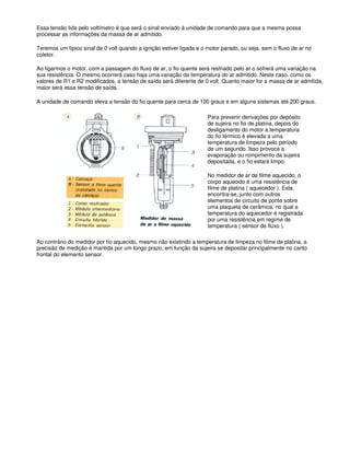 Essa tensão lida pelo voltímetro é que será o sinal enviado à unidade de comando para que a mesma possa
processar as informações da massa de ar admitido.
Teremos um típico sinal de 0 volt quando a ignição estiver ligada e o motor parado, ou seja, sem o fluxo de ar no
coletor.
Ao ligarmos o motor, com a passagem do fluxo de ar, o fio quente será resfriado pelo ar o sofrerá uma variação na
sua resistência. O mesmo ocorrerá caso haja uma variação da temperatura do ar admitido. Neste caso, como os
valores de R1 e R2 modificados, a tensão de saída será diferente de 0 volt. Quanto maior for a massa de ar admitida,
maior será essa tensão de saída.
A unidade de comando eleva a tensão do fio quente para cerca de 100 graus e em alguns sistemas até 200 graus.
Para prevenir derivações por depósito
de sujeira no fio de platina, depois do
desligamento do motor a temperatura
do fio térmico é elevada a uma
temperatura de limpeza pelo período
de um segundo. Isso provoca a
evaporação ou rompimento da sujeira
depositada, e o fio estará limpo.
No medidor de ar de filme aquecido, o
corpo aquecido é uma resistência de
filme de platina ( aquecedor ). Este,
encontra-se, junto com outros
elementos de circuito de ponte sobre
uma plaqueta de cerâmica, no qual a
temperatura do aquecedor é registrada
por uma resistência em regime de
temperatura ( sensor de fluxo ).
Ao contrário do medidor por fio aquecido, mesmo não existindo a temperatura de limpeza no filme de platina, a
precisão de medição é mantida por um longo prazo, em função da sujeira se depositar principalmente no canto
frontal do elemento sensor.
 