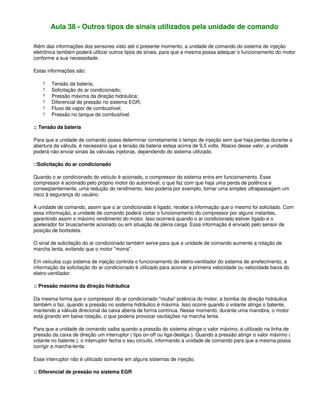 Aula 38 - Outros tipos de sinais utilizados pela unidade de comando
Além das informações dos sensores visto até o presente momento, a unidade de comando do sistema de injeção
eletrônica também poderá utilizar outros tipos de sinais, para que a mesma possa adequar o funcionamento do motor
conforme a sua necessidade.
Estas informações são:
? Tensão da bateria;
? Solicitação do ar condicionado;
? Pressão máxima da direção hidráulica;
? Diferencial de pressão no sistema EGR;
? Fluxo de vapor de combustível;
? Pressão no tanque de combustível.
:: Tensão da bateria
Para que a unidade de comando possa determinar corretamente o tempo de injeção sem que haja perdas durante a
abertura da válvula, é necessário que a tensão da bateria esteja acima de 9,5 volts. Abaixo desse valor, a unidade
poderá não enviar sinais às válvulas injetoras, dependendo do sistema utilizado.
::Solicitação do ar condicionado
Quando o ar condicionado do veículo é acionado, o compressor do sistema entra em funcionamento. Esse
compressor é acionado pelo próprio motor do automóvel, o que faz com que haja uma perda de potência e
conseqüentemente, uma redução do rendimento. Isso poderia por exemplo, tornar uma simples ultrapassagem um
risco à segurança do usuário.
A unidade de comando, assim que o ar condicionado é ligado, recebe a informação que o mesmo foi solicitado. Com
essa informação, a unidade de comando poderá cortar o funcionamento do compressor por alguns instantes,
garantindo assim o máximo rendimento do motor. Isso ocorrerá quando o ar condicionado estiver ligado e o
acelerador for bruscamente acionado ou em situação de plena carga. Essa informação é enviado pelo sensor de
posição de borboleta.
O sinal de solicitação do ar condicionado também serve para que a unidade de comando aumente a rotação de
marcha lenta, evitando que o motor "morra".
Em veículos cujo sistema de injeção controla o funcionamento do eletro-ventilador do sistema de arrefecimento, a
informação da solicitação do ar condicionado é utilizado para acionar a primeira velocidade ou velocidade baixa do
eletro-ventilador.
:: Pressão máxima da direção hidráulica
Da mesma forma que o compressor do ar condicionado "rouba" potência do motor, a bomba da direção hidráulica
também o faz, quando a pressão no sistema hidráulico é máxima. Isso ocorre quando o volante atinge o batente,
mantendo a válvula direcional da caixa aberta de forma contínua. Nesse momento, durante uma manobra, o motor
está girando em baixa rotação, o que poderia provocar oscilações na marcha lenta.
Para que a unidade de comando saiba quando a pressão do sistema atinge o valor máximo, é utilizado na linha de
pressão da caixa de direção um interruptor ( tipo on-off ou liga-desliga ). Quando a pressão atingir o valor máximo (
volante no batente ), o interruptor fecha o seu circuito, informando a unidade de comando para que a mesma possa
corrigir a marcha-lenta.
Esse interruptor não é utilizado somente em alguns sistemas de injeção.
:: Diferencial de pressão no sistema EGR
 