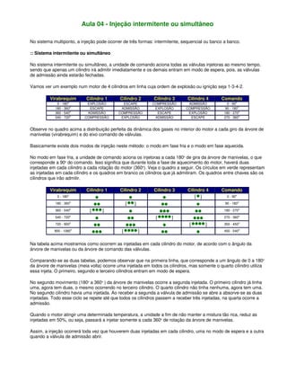 Aula 04 - Injeção intermitente ou simultâneo
No sistema multiponto, a injeção pode ocorrer de três formas: intermitente, sequencial ou banco a banco.
:: Sistema intermitente ou simultâneo
No sistema intermitente ou simultâneo, a unidade de comando aciona todas as válvulas injetoras ao mesmo tempo,
sendo que apenas um cilindro irá admitir imediatamente e os demais entram em modo de espera, pois, as válvulas
de admissão ainda estarão fechadas.
Vamos ver um exemplo num motor de 4 cilindros em linha cuja ordem de explosão ou ignição seja 1-3-4-2.
Virabrequim Cilindro 1 Cilindro 2 Cilindro 3 Cilindro 4 Comando
0 - 180o
EXPLOSÃO ESCAPE COMPRESSÃO ADMISSÃO 0 - 90o
180 - 360o
ESCAPE ADMISSÃO EXPLOSÃO COMPRESSÃO 90 - 180o
360 - 540o
ADMISSÃO COMPRESSÃO ESCAPE EXPLOSÃO 180 - 270o
540 - 720o
COMPRESSÃO EXPLOSÃO ADMISSÃO ESCAPE 270 - 360o
Observe no quadro acima a distribuição perfeita da dinâmica dos gases no interior do motor a cada giro da árvore de
manivelas (virabrequim) e do eixo comando de válvulas.
Basicamente existe dois modos de injeção neste método: o modo em fase fria e o modo em fase aquecida.
No modo em fase fria, a unidade de comando aciona os injetoras a cada 180o
de gira da árvore de manivelas, o que
corresponde a 90o
do comando. Isso significa que durante toda a fase de aquecimento do motor, haverá duas
injetadas em cada cilindro a cada rotação do motor (360o
). Veja o quadro a seguir. Os círculos em verde representam
as injetadas em cada cilindro e os quadros em branco os cilindros que já admitiram. Os quadros entre chaves são os
cilindros que irão admitir.
Virabrequim Cilindro 1 Cilindro 2 Cilindro 3 Cilindro 4 Comando
0 - 180o
{ } 0 - 90o
180 - 360o
{ } 90 - 180o
360 - 540o
{ } 180 - 270o
540 - 720o
{ } 270 - 360o
720 - 900o
{ } 350 - 450o
900 - 1080o
{ } 450 - 540o
Na tabela acima mostramos como ocorrem as injetadas em cada cilindro do motor, de acordo com o ângulo da
árvore de manivelas ou da árvore de comando das válvulas.
Comparando-se as duas tabelas, podemos observar que na primeira linha, que corresponde a um ângulo de 0 a 180o
da árvore de manivelas (meia volta) ocorre uma injetada em todos os cilindros, mas somente o quarto cilindro utiliza
essa injeta. O primeiro, segundo e terceiro cilindros entram em modo de espera.
No segundo movimento (180o
a 360o
) da árvore de manivelas ocorre a segunda injetada. O primeiro cilindro já tinha
uma, agora tem duas, o mesmo ocorrendo no terceiro cilindro. O quarto cilindro não tinha nenhuma, agora tem uma.
No segundo cilindro havia uma injetada. Ao receber a segunda a válvula de admissão se abre a absorve-se as duas
injetadas. Todo esse ciclo se repete até que todos os cilindros passem a receber três injetadas, na quarta ocorre a
admissão.
Quando o motor atingir uma determinada temperatura, a unidade a fim de não manter a mistura tão rica, reduz as
injetadas em 50%, ou seja, passará a injetar somente a cada 360o
de rotação da árvore de manivelas.
Assim, a injeção ocorrerá toda vez que houverem duas injetadas em cada cilindro, uma no modo de espera e a outra
quando a válvula de admissão abrir.
 