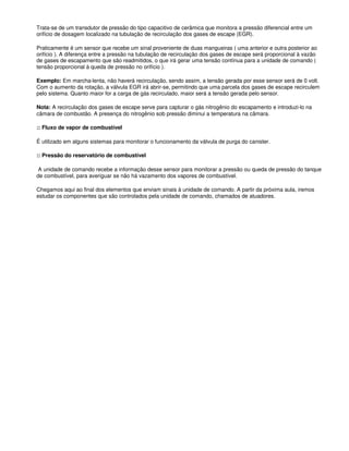 Trata-se de um transdutor de pressão do tipo capacitivo de cerâmica que monitora a pressão diferencial entre um
orifício de dosagem localizado na tubulação de recirculação dos gases de escape (EGR).
Praticamente é um sensor que recebe um sinal proveniente de duas mangueiras ( uma anterior e outra posterior ao
orifício ). A diferença entre a pressão na tubulação de recirculação dos gases de escape será proporcional à vazão
de gases de escapamento que são readmitidos, o que irá gerar uma tensão contínua para a unidade de comando (
tensão proporcional à queda de pressão no orifício ).
Exemplo: Em marcha-lenta, não haverá recirculação, sendo assim, a tensão gerada por esse sensor será de 0 volt.
Com o aumento da rotação, a válvula EGR irá abrir-se, permitindo que uma parcela dos gases de escape recirculem
pelo sistema. Quanto maior for a carga de gás recirculado, maior será a tensão gerada pelo sensor.
Nota: A recirculação dos gases de escape serve para capturar o gás nitrogênio do escapamento e introduzi-lo na
câmara de combustão. A presença do nitrogênio sob pressão diminui a temperatura na câmara.
:: Fluxo de vapor de combustível
É utilizado em alguns sistemas para monitorar o funcionamento da válvula de purga do canister.
:: Pressão do reservatório de combustível
A unidade de comando recebe a informação desse sensor para monitorar a pressão ou queda de pressão do tanque
de combustível, para averiguar se não há vazamento dos vapores de combustível.
Chegamos aqui ao final dos elementos que enviam sinais à unidade de comando. A partir da próxima aula, iremos
estudar os componentes que são controlados pela unidade de comando, chamados de atuadores.
 