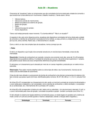 Aula 39 – Atuadores
Chamamos de "atuadores" todos os componentes que são controlados de forma direta pela unidade de comando e
que transformam sinais elétricos em movimentos ( trabalho mecânico ). Sendo assim, temos:
? Válvula injetora;
? Válvula de controle de marcha-lenta;
? Módulo de potência do sistema de ignição;
? Bobina de ignição;
? Relés;
? Válvula de purga do canister;
? Outros dispositivos.
Talvez você esteja pensando nesse momento: "E a bomba elétrica?" "Não é um atuador?"
A resposta é não, pois como dissemos acima, atuadores são dispositivos controlados de forma direta pela unidade
de comando e a bomba de combustível é acionada de forma indireta, ou seja, primeiro a unidade ativa um relé que
por sua vez, ativa a bomba. Neste caso, o relé da bomba é o atuador.
Como o relé é um dos mais simples tipos de atuadores, iremos começar por ele.
:: Relés
O relé é um dispositivo cuja função é de comandar através de um sinal de baixa intensidade, sinais de alta
intensidade.
Resumindo: A bomba de combustível, por exemplo, consome uma corrente muito alta, cerca de 10 a 20 ampères
dependendo da sua potência elétrica. A unidade de comando por sua vez, não emite sinais superiores à 1 ampère,
pois poderia causar danos aos seus componentes eletrônicos de grande sensibilidade.
O relé possui um chaveamento que é atracado por meio de um campo magnético, produzido por um eletro-imã ou
solenóide.
Observação: Para saber maiores detalhes sobre os vários tipos de relés e seu funcionamento, inscreva-se em
nosso curso de eletricidade de automóveis.
O tipo de relé mais utilizado no acionamento da bomba de combustível e dos demais componentes do sistema é do
tipo universal, que possui quatro terminais, identificados pelos números: 30, 87, 85 e 86 ou 1, 2, 3 e 4 ( veículos Ford
).
As linhas 30 e 87 correspondem ao chaveamento do relé, sendo um terminal a entrada da corrente de alimentação e
o outro saída para o dispositivo a ser comandado, como a bomba de combustível, o eletro-ventilador, o compressor
do ar condicionado, etc. ( Normalmente 30 é a entrada e 87 a saída ).
As linhas 85 e 86 correspondem à bobina do relé ( eletro-imã ou solenóide ). Um dos terminais é aterrado ( 0 volt ) e
o outro é alimentado pela chave de ignição ( comutador de partida e ignição - também conhecido como linha 15 ).
O relé utilizado no sistema de injeção eletrônica normalmente possui um diodo ligado em paralelo com a bobina de
modo a evitar um surto de corrente quando o mesmo é desativado ( devido a indução eletro-magnética ).
Simbologia Terminais Formato
 
