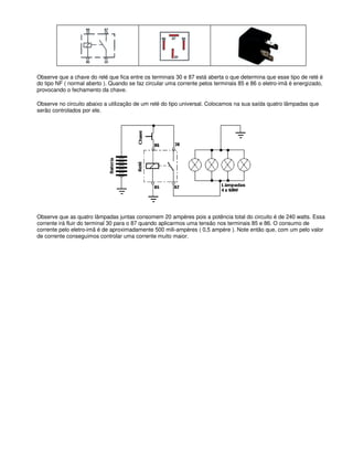 Observe que a chave do relé que fica entre os terminais 30 e 87 está aberta o que determina que esse tipo de relé é
do tipo NF ( normal aberto ). Quando se faz circular uma corrente pelos terminais 85 e 86 o eletro-imã é energizado,
provocando o fechamento da chave.
Observe no circuito abaixo a utilização de um relé do tipo universal. Colocamos na sua saída quatro lâmpadas que
serão controlados por ele.
Observe que as quatro lâmpadas juntas consomem 20 ampères pois a potência total do circuito é de 240 watts. Essa
corrente irá fluir do terminal 30 para o 87 quando aplicarmos uma tensão nos terminais 85 e 86. O consumo de
corrente pelo eletro-imã é de aproximadamente 500 mili-ampères ( 0,5 ampère ). Note então que, com um pelo valor
de corrente conseguimos controlar uma corrente muito maior.
 