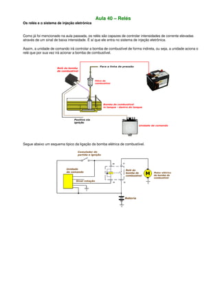 Aula 40 – Relés
Os relés e o sistema de injeção eletrônica
Como já foi mencionado na aula passada, os relés são capazes de controlar intensidades de corrente elevadas
através de um sinal de baixa intensidade. É aí que ele entra no sistema de injeção eletrônica.
Assim, a unidade de comando irá controlar a bomba de combustível de forma indireta, ou seja, a unidade aciona o
relé que por sua vez irá acionar a bomba de combustível.
Segue abaixo um esquema típico da ligação da bomba elétrica de combustível.
 