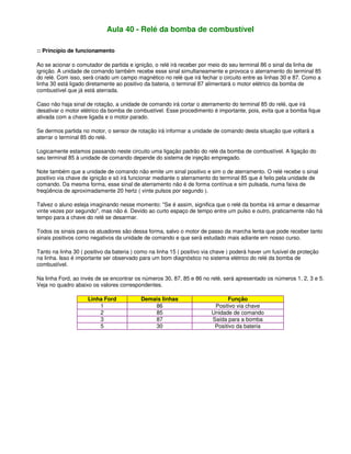 Aula 40 - Relé da bomba de combustível
:: Princípio de funcionamento
Ao se acionar o comutador de partida e ignição, o relé irá receber por meio do seu terminal 86 o sinal da linha de
ignição. A unidade de comando também recebe esse sinal simultaneamente e provoca o aterramento do terminal 85
do relé. Com isso, será criado um campo magnético no relé que irá fechar o circuito entre as linhas 30 e 87. Como a
linha 30 está ligado diretamente ao positivo da bateria, o terminal 87 alimentará o motor elétrico da bomba de
combustível que já está aterrada.
Caso não haja sinal de rotação, a unidade de comando irá cortar o aterramento do terminal 85 do relé, que irá
desativar o motor elétrico da bomba de combustível. Esse procedimento é importante, pois, evita que a bomba fique
ativada com a chave ligada e o motor parado.
Se dermos partida no motor, o sensor de rotação irá informar a unidade de comando desta situação que voltará a
aterrar o terminal 85 do relé.
Logicamente estamos passando neste circuito uma ligação padrão do relé da bomba de combustível. A ligação do
seu terminal 85 à unidade de comando depende do sistema de injeção empregado.
Note também que a unidade de comando não emite um sinal positivo e sim o de aterramento. O relé recebe o sinal
positivo via chave de ignição e só irá funcionar mediante o aterramento do terminal 85 que é feito pela unidade de
comando. Da mesma forma, esse sinal de aterramento não é de forma contínua e sim pulsada, numa faixa de
freqüência de aproximadamente 20 hertz ( vinte pulsos por segundo ).
Talvez o aluno esteja imaginando nesse momento: "Se é assim, significa que o relé da bomba irá armar e desarmar
vinte vezes por segundo", mas não é. Devido ao curto espaço de tempo entre um pulso e outro, praticamente não há
tempo para a chave do relé se desarmar.
Todos os sinais para os atuadores são dessa forma, salvo o motor de passo da marcha lenta que pode receber tanto
sinais positivos como negativos da unidade de comando e que será estudado mais adiante em nosso curso.
Tanto na linha 30 ( positivo da bateria ) como na linha 15 ( positivo via chave ) poderá haver um fusível de proteção
na linha. Isso é importante ser observado para um bom diagnóstico no sistema elétrico do relé da bomba de
combustível.
Na linha Ford, ao invés de se encontrar os números 30, 87, 85 e 86 no relé, será apresentado os números 1, 2, 3 e 5.
Veja no quadro abaixo os valores correspondentes.
Linha Ford Demais linhas Função
1 86 Positivo via chave
2 85 Unidade de comando
3 87 Saída para a bomba
5 30 Positivo da bateria
 