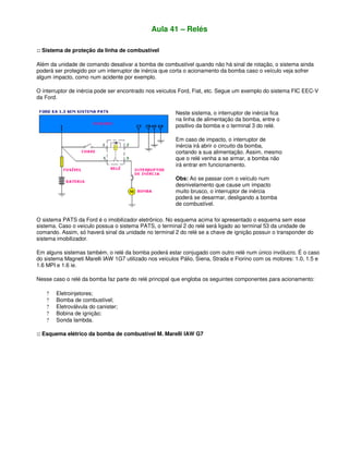 Aula 41 – Relés
:: Sistema de proteção da linha de combustível
Além da unidade de comando desativar a bomba de combustível quando não há sinal de rotação, o sistema ainda
poderá ser protegido por um interruptor de inércia que corta o acionamento da bomba caso o veículo veja sofrer
algum impacto, como num acidente por exemplo.
O interruptor de inércia pode ser encontrado nos veículos Ford, Fiat, etc. Segue um exemplo do sistema FIC EEC-V
da Ford.
Neste sistema, o interruptor de inércia fica
na linha de alimentação da bomba, entre o
positivo da bomba e o terminal 3 do relé.
Em caso de impacto, o interruptor de
inércia irá abrir o circuito da bomba,
cortando a sua alimentação. Assim, mesmo
que o relé venha a se armar, a bomba não
irá entrar em funcionamento.
Obs: Ao se passar com o veículo num
desnivelamento que cause um impacto
muito brusco, o interruptor de inércia
poderá se desarmar, desligando a bomba
de combustível.
O sistema PATS da Ford é o imobilizador eletrônico. No esquema acima foi apresentado o esquema sem esse
sistema. Caso o veículo possua o sistema PATS, o terminal 2 do relé será ligado ao terminal 53 da unidade de
comando. Assim, só haverá sinal da unidade no terminal 2 do relé se a chave de ignição possuir o transponder do
sistema imobilizador.
Em alguns sistemas também, o relé da bomba poderá estar conjugado com outro relé num único invólucro. É o caso
do sistema Magneti Marelli IAW 1G7 utilizado nos veículos Pálio, Siena, Strada e Fiorino com os motores: 1.0, 1.5 e
1.6 MPI e 1.6 ie.
Nesse caso o relé da bomba faz parte do relé principal que engloba os seguintes componentes para acionamento:
? Eletroinjetores;
? Bomba de combustível;
? Eletroválvula do canister;
? Bobina de ignição;
? Sonda lambda.
:: Esquema elétrico da bomba de combustível M. Marelli IAW G7
 