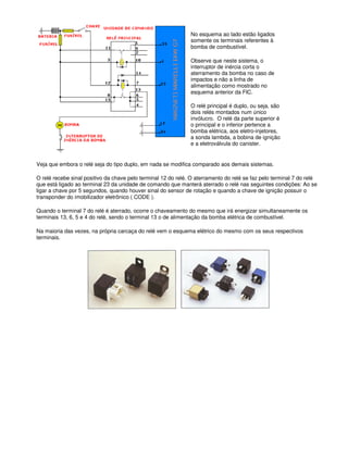 No esquema ao lado estão ligados
somente os terminais referentes à
bomba de combustível.
Observe que neste sistema, o
interruptor de inércia corta o
aterramento da bomba no caso de
impactos e não a linha de
alimentação como mostrado no
esquema anterior da FIC.
O relé principal é duplo, ou seja, são
dois relés montados num único
invólucro. O relé da parte superior é
o principal e o inferior pertence a
bomba elétrica, aos eletro-injetores,
a sonda lambda, a bobina de ignição
e a eletroválvula do canister.
Veja que embora o relé seja do tipo duplo, em nada se modifica comparado aos demais sistemas.
O relé recebe sinal positivo da chave pelo terminal 12 do relé. O aterramento do relé se faz pelo terminal 7 do relé
que está ligado ao terminal 23 da unidade de comando que manterá aterrado o relé nas seguintes condições: Ao se
ligar a chave por 5 segundos, quando houver sinal do sensor de rotação e quando a chave de ignição possuir o
transponder do imobilizador eletrônico ( CODE ).
Quando o terminal 7 do relé é aterrado, ocorre o chaveamento do mesmo que irá energizar simultaneamente os
terminais 13, 6, 5 e 4 do relé, sendo o terminal 13 o de alimentação da bomba elétrica de combustível.
Na maioria das vezes, na própria carcaça do relé vem o esquema elétrico do mesmo com os seus respectivos
terminais.
 