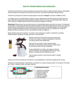 Aula 42 - Bomba elétrica de combustível
A bomba de combustível nos veículos injetados é de acionamento elétrico e vazão constante, devido a necessidade
da pressurização do combustível na linha de modo a permitir a sua pulverização pelas válvulas injetoras.
A bomba de combustível no sistema de injeção pode ser dos tipos: in tanque (no tanque) e in line (na linha).
A vantagem de se ter a bomba dentro do tanque é a menor depressão que ela deve causar para poder fazer com
que o combustível chegue até ela pela pressão atmosférica. Isso faz com que sua vida útil seja maior, devido ao
menor efeito da cavitação (bolhas de vácuo que provocando desgastes na bomba).
Observação: Muitos pensam que a bomba succiona o combustível do tanque mas não é bem assim. O combustível
armazenado no tanque está sob efeito da pressão atmosférica (1 BAR aproximadamente ao nível do mar). Quando a
bomba entra em funcionamento, irá provocar na sua linha de entrada uma queda de pressão. Em função dessa
queda, a pressão atmosférica empurra o combustível até a bomba que por sua vez o desloca até o corpo de
borboleta (sistema monoponto) ou até o tudo distribuidor (sistema multiponto).
Muitos também acham que a bomba é um atuador. Como já dissemos, atuador é o dispositivo controlado
diretamente pela unidade de comando, que não é o caso da bomba.
Quando a bomba de combustível (maioria dos automóveis)
se encontra no tanque, a mesa fica localizada no interior de
uma peça chamada copo estabilizador.
Este copo tem por função, manter a bomba sempre
submersa no combustível, mesmo quando o veículo estiver
em movimento e baixo nível de combustível.
O copo estabilizador se mantém cheio graças a linha de
retorno do sistema, que é despejado dentro do copo. Nele
também é montado a bóia do indicador de nível.
Para ter acesso à bomba, muitos veículos exigem a retirado
do tanque.
A figura acima mostra a bomba de combustível e o copo estabilizador. A bomba fica alojada dentro do copo.
A bomba de combustível possui internamente um induzido e um campo (imã permanente). Ao se aplicar uma tensão
de 12 volts, o induzido irá girar, acionando a bomba.
Identificação da bomba
1- Entrada de combustível
2- Válvula de segurança
3- Bomba de roletes
4- Induzido do motor
5- Válvula de retenção
6- Lado de pressão
 