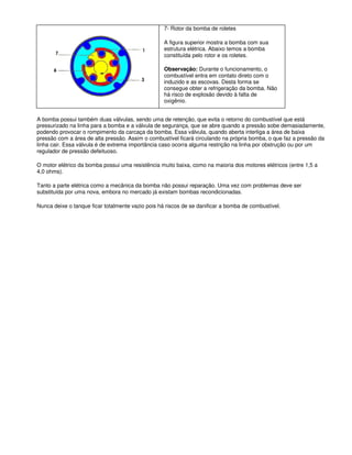 7- Rotor da bomba de roletes
A figura superior mostra a bomba com sua
estrutura elétrica. Abaixo temos a bomba
constituída pelo rotor e os roletes.
Observação: Durante o funcionamento, o
combustível entra em contato direto com o
induzido e as escovas. Desta forma se
consegue obter a refrigeração da bomba. Não
há risco de explosão devido à falta de
oxigênio.
A bomba possui também duas válvulas, sendo uma de retenção, que evita o retorno do combustível que está
pressurizado na linha para a bomba e a válvula de segurança, que se abre quando a pressão sobe demasiadamente,
podendo provocar o rompimento da carcaça da bomba. Essa válvula, quando aberta interliga a área de baixa
pressão com a área de alta pressão. Assim o combustível ficará circulando na própria bomba, o que faz a pressão da
linha cair. Essa válvula é de extrema importância caso ocorra alguma restrição na linha por obstrução ou por um
regulador de pressão defeituoso.
O motor elétrico da bomba possui uma resistência muito baixa, como na maioria dos motores elétricos (entre 1,5 a
4,0 ohms).
Tanto a parte elétrica como a mecânica da bomba não possui reparação. Uma vez com problemas deve ser
substituída por uma nova, embora no mercado já existam bombas recondicionadas.
Nunca deixe o tanque ficar totalmente vazio pois há riscos de se danificar a bomba de combustível.
 