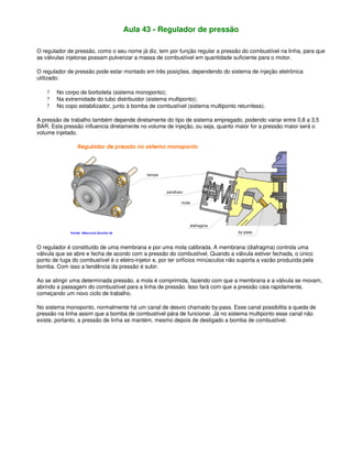Aula 43 - Regulador de pressão
O regulador de pressão, como o seu nome já diz, tem por função regular a pressão do combustível na linha, para que
as válvulas injetoras possam pulverizar a massa de combustível em quantidade suficiente para o motor.
O regulador de pressão pode estar montado em três posições, dependendo do sistema de injeção eletrônica
utilizado:
? No corpo de borboleta (sistema monoponto);
? Na extremidade do tubo distribuidor (sistema multiponto);
? No copo estabilizador, junto à bomba de combustível (sistema multiponto returnless).
A pressão de trabalho também depende diretamente do tipo de sistema empregado, podendo variar entre 0,8 a 3,5
BAR. Esta pressão influencia diretamente no volume de injeção, ou seja, quanto maior for a pressão maior será o
volume injetado.
O regulador é constituído de uma membrana e por uma mola calibrada. A membrana (diafragma) controla uma
válvula que se abre e fecha de acordo com a pressão do combustível. Quando a válvula estiver fechada, o único
ponto de fuga do combustível é o eletro-injetor e, por ter orifícios minúsculos não suporta a vazão produzida pela
bomba. Com isso a tendência da pressão é subir.
Ao se atingir uma determinada pressão, a mola é comprimida, fazendo com que a membrana e a válvula se movam,
abrindo a passagem do combustível para a linha de pressão. Isso fará com que a pressão caia rapidamente,
começando um novo ciclo de trabalho.
No sistema monoponto, normalmente há um canal de desvio chamado by-pass. Esse canal possibilita a queda de
pressão na linha assim que a bomba de combustível pára de funcionar. Já no sistema multiponto esse canal não
existe, portanto, a pressão de linha se mantém, mesmo depois de desligado a bomba de combustível.
 