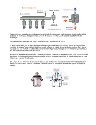 Neste sistema, o regulador de pressão possui uma tomada de vácuo que é ligado ao coletor de admissão, após a
borboleta de aceleração. Isso possibilita o aumento de pressão na linha durante a abertura da borboleta de
aceleração.
Já o regulador tipo returnless não possui linha de retorne e nem tomada de vácuo.
O nome "Returnlees" não se refere apenas ao regulador de pressão e sim no conjunto "bomba de combustível e
regulador de pressão" cujo regulador está incorporado à flange de fixação da bomba de combustível. Com isso, o
regulador não fica montado no tubo distribuidor (sistema multiponto) ou no corpo de borboleta (monoponto) no qual
era feito o retorno de combustível ao tanque.
A função do regulador de pressão para o sistema returnless é a mesma do regulador convencional, montado no tubo
distribuidor ou corpo de borboleta. Deve-se ressaltar somente a inexistência do tubo de ligação da câmara da mola
(vácuo) com o coletor de admissão.
Em função da não referência da tomada de vácuo, o que resulta numa pressão constante na linha de combustível
mesmo na marcha lenta, deve-se compensar o enriquecimento da mistura nas acelerações apenas no tempo de
injeção.
 