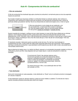 Aula 44 - Componentes da linha de combustível
:: Filtro de combustível
O filtro de combustível fica localizado logo após a bomba de combustível, normalmente preso ao eixo da suspensão
traseira do automóvel.
Sua função é impedir que impurezas contidas no combustível atinjam as válvulas injetoras. Com certeza é o
componente mais importante do sistema para que se garanta uma demanda de combustível limpo e isento de
partículas sólidas que poderiam danificar não só os componentes do sistema de injeção como o motor em geral.
O filtro de combustível é muito simples de ser substituído, uma
vez que atualmente, a maioria dos filtros é preso à tubulação
por meio de engates rápidos. Deve-se somente prestar atenção
em dois pontos: posição de montagem e pressão de linha.
Quanto à posição de montagem, certifique-se que a seta impressa no corpo do filtro fique voltada para as válvulas
injetoras. Já em relação à pressão de linha, jamais tente retirar o filtro de combustível do local sem antes
despressurizar a linha. Para tanto, retire o relé da bomba de combustível e funcione o motor até que o mesmo pare
de funcionar. Insista na partida por mais umas três vezes até que o motor não dê nem sinal de pegar. Feito isso,
retire o filtro e substitua-o.
É importante consultar o fabricante quanto ao período correto de troca. Por não ficar mais localizado no
compartimento do motor, muitas vezes ele acaba sendo esquecido pelos donos dos automóveis. Filtros entupidos
irão forçar a bomba de combustível, o que acarretará na diminuição da sua vida útil, além é claro, dos problemas já
mencionados anteriormente.
Alguns sistemas de injeção como o Le Jetrônic da Bosch, possuem um amortecedor de pressão instalado na linha de
combustível, próximo ao filtro. Esse dispositivo tem por função reduzir o ruído do combustível no interior da
tubulação.
O movimento de "fechar" das válvulas injetoras mais o
fornecimento periódico de combustível pela bomba elétrica
produzem oscilações de pressão o que podem vir a provocar
ruídos no interior da tubulação. O amortecedor de pressão
suaviza os "golpes" do combustível pressurizado, reduzindo
consideravelmente o nível de ruído.
Da mesma forma que o filtro, a sua substituição deve ser feito
sem pressão na linha.
:: Tubo distribuidor
Como já foi mencionado em aulas passadas, o tubo distribuidor ou "flauta" como é conhecido somente é empregado
em veículos multiponto.
O tubo distribuidor suporta as válvulas injetoras e pode ser do tipo metálico ou plástico. É construído de modo a
suportar elevadas pressões produzidas pelo sistema de injeção.
 