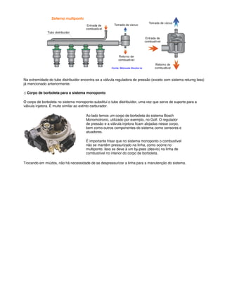 Na extremidade do tubo distribuidor encontra-se a válvula reguladora de pressão (exceto com sistema returng less)
já mencionado anteriormente.
:: Corpo de borboleta para o sistema monoponto
O corpo de borboleta no sistema monoponto substitui o tubo distribuidor, uma vez que serve de suporte para a
válvula injetora. É muito similar ao extinto carburador.
Ao lado temos um corpo de borboleta do sistema Bosch
Monomotronic, utilizado por exemplo, no Golf. O regulador
de pressão e a válvula injetora ficam alojadas nesse corpo,
bem como outros componentes do sistema como sensores e
atuadores.
É importante frisar que no sistema monoponto o combustível
não se mantém pressurizado na linha, como ocorre no
multiponto. Isso se deve à um by-pass (desvio) na linha de
combustível no interior do corpo de borboleta.
Trocando em miúdos, não há necessidade de se despressurizar a linha para a manutenção do sistema.
 