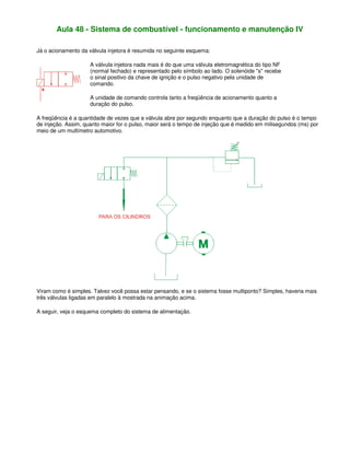 Aula 48 - Sistema de combustível - funcionamento e manutenção IV
Já o acionamento da válvula injetora é resumida no seguinte esquema:
A válvula injetora nada mais é do que uma válvula eletromagnética do tipo NF
(normal fechado) e representado pelo símbolo ao lado. O solenóide "s" recebe
o sinal positivo da chave de ignição e o pulso negativo pela unidade de
comando.
A unidade de comando controla tanto a freqüência de acionamento quanto a
duração do pulso.
A freqüência é a quantidade de vezes que a válvula abre por segundo enquanto que a duração do pulso é o tempo
de injeção. Assim, quanto maior for o pulso, maior será o tempo de injeção que é medido em milisegundos (ms) por
meio de um multímetro automotivo.
Viram como é simples. Talvez você possa estar pensando, e se o sistema fosse multiponto? Simples, haveria mais
três válvulas ligadas em paralelo à mostrada na animação acima.
A seguir, veja o esquema completo do sistema de alimentação.
 