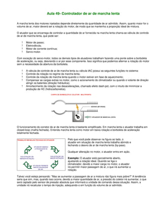 Aula 49- Controlador de ar de marcha lenta
A marcha lenta dos motores injetados depende diretamente da quantidade de ar admitido. Assim, quanto maior for o
volume de ar, maior deverá ser a rotação do motor, de modo que se mantenha a proporção ideal de mistura.
O atuador que se encarrega de controlar a quantidade de ar fornecida na marcha lenta chama-se válvula de controle
de ar de marcha lenta, que pode ser:
? Motor de passo;
? Eletroválvula;
? Motor de corrente contínua;
? Servo-motor.
Com exceção do servo-motor, todos os demais tipos de atuadores trabalham fazendo uma ponte sobre a borboleta
de aceleração, ou seja, desviando o ar por esse componente. Isso significa que podemos alternar a rotação do motor
sem a necessidade da abertura da borboleta.
? A válvula de controle de ar de marcha lenta ou válvula IAC possui as seguintes funções no sistema:
? Controle da rotação no regime da marcha lenta;
? Controle da rotação de marcha lenta quando o motor estiver em fase de aquecimento;
? Compensar as cargas extras no motor, como o acionamento do climatizador ou quando o volante de direção
atingir os batentes (direção hidráulica);
? Amortecimento da rotação nas desacelerações, chamado efeito dash-pot, com o intuito de minimizar a
produção de HC (hidrocarbonetos).
O funcionamento do corretor de ar de marcha lenta é bastante simplificado. Em marcha lenta o atuador trabalha em
closed-loop (malha fechada). Entenda marcha lenta como motor em baixa rotação e borboleta de aceleração
totalmente fechada.
Pelo que você pode observar na figura ao lado, o
atuador em situação de marcha lenta trabalha abrindo e
fechando o desvio de ar de marcha lenta (by-pass).
Qualquer alteração no motor, o atuador entra em ação.
Exemplo: O atuador está parcialmente aberto,
ajustando a rotação ideal. Quando se liga o
climatizador, devido a maior carga no motor, o atuador
irá permitir maior passagem de ar, o que irá aumentar a
rotação.
Talvez você esteja pensando: "Mas se aumentar a passagem de ar a mistura não figura mais pobre?" A tendência
seria que sim, mas, quando isso ocorre, devido a maior quantidade de ar, a pressão do coletor irá aumentar, o que
será captado pelo sensor de pressão absoluta que informará a unidade de comando dessa situação. Assim, a
unidade irá recalcular o tempo de injeção, adequando-o em função do volume de ar admitido.
 