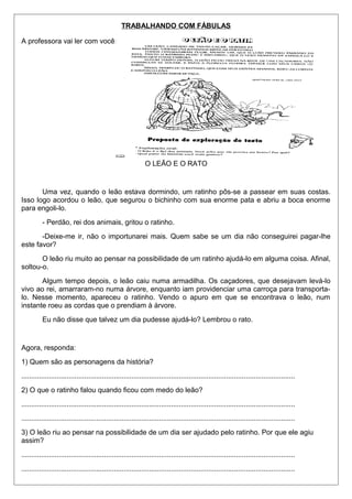 TRABALHANDO COM FÁBULAS 
A professora vai ler com você: 
O LEÃO E O RATO 
Uma vez, quando o leão estava dormindo, um ratinho pôs-se a passear em suas costas. 
Isso logo acordou o leão, que segurou o bichinho com sua enorme pata e abriu a boca enorme 
para engoli-lo. 
- Perdão, rei dos animais, gritou o ratinho. 
-Deixe-me ir, não o importunarei mais. Quem sabe se um dia não conseguirei pagar-lhe 
este favor? 
O leão riu muito ao pensar na possibilidade de um ratinho ajudá-lo em alguma coisa. Afinal, 
soltou-o. 
Algum tempo depois, o leão caiu numa armadilha. Os caçadores, que desejavam levá-lo 
vivo ao rei, amarraram-no numa árvore, enquanto iam providenciar uma carroça para transporta-lo. 
Nesse momento, apareceu o ratinho. Vendo o apuro em que se encontrava o leão, num 
instante roeu as cordas que o prendiam à árvore. 
Eu não disse que talvez um dia pudesse ajudá-lo? Lembrou o rato. 
Agora, responda: 
1) Quem são as personagens da história? 
........................................................................................................................................... 
2) O que o ratinho falou quando ficou com medo do leão? 
........................................................................................................................................... 
........................................................................................................................................... 
3) O leão riu ao pensar na possibilidade de um dia ser ajudado pelo ratinho. Por que ele agiu 
assim? 
........................................................................................................................................... 
........................................................................................................................................... 
 