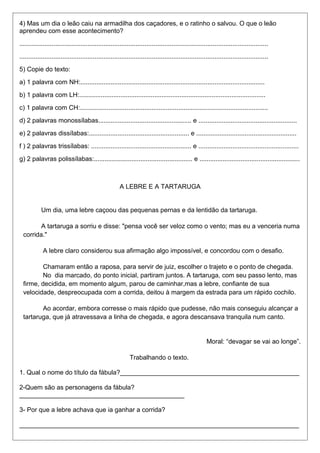 4) Mas um dia o leão caiu na armadilha dos caçadores, e o ratinho o salvou. O que o leão 
aprendeu com esse acontecimento? 
........................................................................................................................................... 
........................................................................................................................................... 
5) Copie do texto: 
a) 1 palavra com NH:....................................................................................................... 
b) 1 palavra com LH:........................................................................................................ 
c) 1 palavra com CH:......................................................................................................... 
d) 2 palavras monossílabas.................................................... e ....................................................... 
e) 2 palavras dissílabas:........................................................ e ........................................................ 
f ) 2 palavras trissílabas: ........................................................ e ........................................................ 
g) 2 palavras polissílabas:....................................................... e ........................................................ 
A LEBRE E A TARTARUGA 
Um dia, uma lebre caçoou das pequenas pernas e da lentidão da tartaruga. 
A tartaruga a sorriu e disse: "pensa você ser veloz como o vento; mas eu a venceria numa 
corrida." 
A lebre claro considerou sua afirmação algo impossível, e concordou com o desafio. 
Chamaram então a raposa, para servir de juiz, escolher o trajeto e o ponto de chegada. 
No dia marcado, do ponto inicial, partiram juntos. A tartaruga, com seu passo lento, mas 
firme, decidida, em momento algum, parou de caminhar,mas a lebre, confiante de sua 
velocidade, despreocupada com a corrida, deitou à margem da estrada para um rápido cochilo. 
Ao acordar, embora corresse o mais rápido que pudesse, não mais conseguiu alcançar a 
tartaruga, que já atravessava a linha de chegada, e agora descansava tranquila num canto. 
Moral: “devagar se vai ao longe”. 
Trabalhando o texto. 
1. Qual o nome do título da fábula?__________________________________________________ 
2-Quem são as personagens da fábula? 
______________________________________________ 
3- Por que a lebre achava que ia ganhar a corrida? 
______________________________________________________________________________ 
 