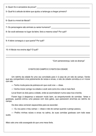 4- Quem foi à vencedora da prova? _________________________________________________ 
5- Qual foi à atitude da lebre que ajudou a tartaruga a chegar primeiro? 
______________________________________________________________________________ 
6- Qual é a moral da fábula? 
______________________________________________________________________________ 
7- Os personagens são animais ou seres humanos? ____________________________________ 
8- Se você estivesse no lugar da lebre, faria a mesma coisa? Por quê? 
______________________________________________________________________________ 
9- A lebre conseguiu o que queria? Por quê? 
______________________________________________________________________________ 
10- A fábula nos ensina algo? O quê? 
______________________________________________________________________________ 
______________________________________________________________________________ 
“Com perseverança, tudo se alcança” 
O RATO DO CAMPO E O RATO DA CIDADE 
Um ratinho da cidade foi uma vez convidado para ir à casa de um rato do campo. Vendo 
que seu companheiro vivia pobremente de raízes e ervas, o rato da cidade convidou-o a ir morar 
com ele: 
— Tenho muita pena da pobreza em que você vive — disse. 
— Venha morar comigo na cidade e você verá como lá a vida é mais fácil. 
Lá se foram os dois para a cidade, onde se acomodaram numa casa rica e bonita. 
Foram logo à despensa e estavam muito bem, se empanturrando de comidas fartas e 
gostosas, quando entrou uma pessoa com dois gatos, que pareceram enormes ao ratinho do 
campo. 
Os dois ratos correram espavoridos para se esconder. 
— Eu vou para o meu campo — disse o rato do campo quando o perigo passou. 
— Prefiro minhas raízes e ervas na calma, às suas comidas gostosas com todo esse 
susto. 
Mais vale uma vida sossegada do que uma mesa farta. 
 