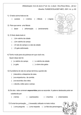 Alfabetização: livro do aluno 2a ed. rev. e atual. / Ana Rosa Abreu... [et ai.] 
Brasília: FUNDESCOLA/SEF-MEC, 2001. 4v.: p. 60 
1) O texto acima trata-se de: 
( ) poesia ( ) notícia ( ) fábula ( ) regras 
2) Para que serve uma fábula: 
( )lazer ( )informação ( )ensinamento 
3) O título deste texto é: 
( ) Um ratinho da cidade 
( ) Um ratinho do campo 
( ) O rato do campo e o rato da cidade 
( ) O gato esfomeado 
4) Tenho muita pena da pobreza em que você vive. 
Quem disse isto foi: 
( ) o ratinho do campo ( ) o ratinho da cidade 
( ) o gato ( ) o dono dos gatos 
5) O problema do rato do campo terminou quando ele: 
( ) descobriu a despensa da casa. 
( ) se empanturrou de comida. 
( ) se escondeu dos ratos. 
( ) decidiu voltar para o campo. 
6) Os dois ratos correram espavoridos para se esconder. A palavra destacada pode ser 
substituída por: 
( ) lentos ( ) apressados ( ) risonhos ( ) desmaiados 
7) O sinal de pontuação __ ( travessão) utilizado no texto indica: 
( ) uma pergunta ( ) uma resposta ( ) a fala dos personagens 
 