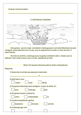 8) Qual a moral da história: 
_______________________________________________________________________ 
A TARTARUGA VOADORA 
Dois gansos , que iam viajar, convidaram a tartaruga para ir com eles.Ofereceram-se para 
carregá-la, presa pela boca com um pau, que um seguraria de um lado e o outro de outro. E 
assim fizeram. 
No meio do caminho, a tartaruga ouviu os gansos zombarem dela e, irritada, quis se 
defender. Abriu então a boca e caiu no chão, espatifando-se toda. 
Moral: Um pequeno descuido pode ter sérias consequências. 
Responda: 
1) Quais são os animais que aparecem neste texto: 
________________________________e ____________________________________ 
2) Este texto é uma : 
notícia carta fábula 
3) Os gansos ofereceram para carregá-la. A quem se refere “la” : 
boca tartaruga cesta 
4) Os gansos tiveram a atitude de: 
crítica solidariedade ira 
5) A palavra espatifando significa : 
desabando chorando sorrindo 
6) A tartaruga agiu com: 
 