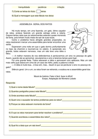 tranquilidade paciência irritação 
7) Conte as letras do título: letras 
8) Qual a mensagem que esta fábula nos deixa: 
________________________________________________________________________ 
ASSEMBLEIA GERAL DOS RATOS 
Há muito tempo, em uma fazenda, um gato, ótimo caçador 
de ratos, andava fazendo um grande estrago entre a rataria. 
Caçava tantos ratos que os sobreviventes estavam quase morrendo 
de fome, pois tinham muito medo de sair de suas tocas. 
Como o problema havia atingido grandes proporções, os 
ratos resolveram marcar uma assembléia para tentar encontrar uma 
saída. 
Esperaram uma noite em que o gato dormiu profundamente 
no topo da chaminé e reuniram-se no celeiro. A apreensão era 
grande, todos estavam nervosos, mas um rato teve uma idéia e 
falou: 
— A melhor maneira de nos defendermos é pendurarmos um sino no pescoço do gato. 
Assim, quando ele se aproximar, escutaremos o sino e teremos tempo para fugir. 
Foi uma grande festa. Todos adoraram a idéia e aprovaram com aplausos. Mas um rato 
mais velho,que estava em cima de um saco de milho, pediu a palavra e disse: 
— A idéia é muito boa... é boa sim, mas... Quem é que vai pendurar o sino no pescoço do 
gato? 
Silêncio geral. Um a um, os ratos foram se retirando, e acabou-se a assembléia geral dos 
ratos. 
Moral da história: Falar é fácil, fazer é difícil! 
Esopo, Adaptação de Monteiro Lobato 
Responda: 
1) Qual o nome desta fábula? ___________________________________________________ 
2) Quantos parágrafos possui esta fábula?_________________________________________ 
3) Onde acontece esta fábula?___________________________________________________ 
4) Quem era o causador de tantos problemas para os ratos?___________________________ 
5) Porque os ratos estavam morrendo de fome? 
___________________________________________________________________________ 
6) O que os ratos marcaram para tentar resolver o problema?__________________________ 
7) Quando aconteceu a assembleia dos ratos?_____________________________________ 
___________________________________________________________________________ 
8) Qual foi a ideia que um rato teve?______________________________________________ 
___________________________________________________________________________ 
 