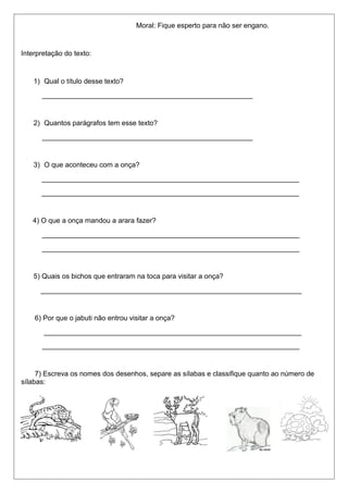 Moral: Fique esperto para não ser engano. 
Interpretação do texto: 
1) Qual o título desse texto? 
______________________________________________________ 
2) Quantos parágrafos tem esse texto? 
______________________________________________________ 
3) O que aconteceu com a onça? 
__________________________________________________________________ 
__________________________________________________________________ 
4) O que a onça mandou a arara fazer? 
__________________________________________________________________ 
__________________________________________________________________ 
5) Quais os bichos que entraram na toca para visitar a onça? 
___________________________________________________________________ 
6) Por que o jabuti não entrou visitar a onça? 
__________________________________________________________________ 
__________________________________________________________________ 
7) Escreva os nomes dos desenhos, separe as sílabas e classifique quanto ao número de 
sílabas: 
 