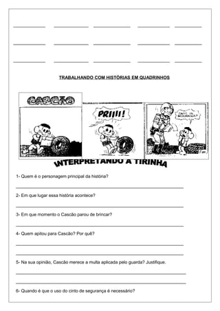 _____________ ______________ _______________ _____________ ___________ 
_____________ ______________ _______________ _____________ ___________ 
_____________ ______________ _______________ _____________ ___________ 
TRABALHANDO COM HISTÓRIAS EM QUADRINHOS 
1- Quem é o personagem principal da história? 
____________________________________________________________________ 
2- Em que lugar essa história acontece? 
____________________________________________________________________ 
3- Em que momento o Cascão parou de brincar? 
____________________________________________________________________ 
4- Quem apitou para Cascão? Por quê? 
____________________________________________________________________ 
____________________________________________________________________ 
5- Na sua opinião, Cascão merece a multa aplicada pelo guarda? Justifique. 
_____________________________________________________________________ 
_____________________________________________________________________ 
6- Quando é que o uso do cinto de segurança é necessário? 
 