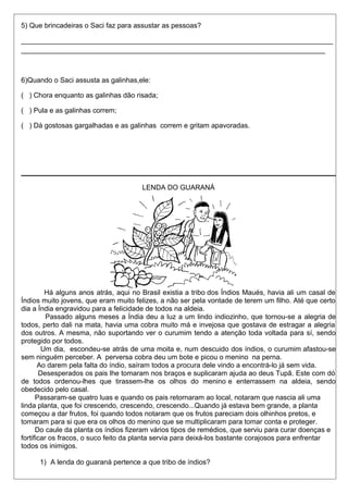 5) Que brincadeiras o Saci faz para assustar as pessoas? 
________________________________________________________________________________ 
______________________________________________________________________________ 
6)Quando o Saci assusta as galinhas,ele: 
( ) Chora enquanto as galinhas dão risada; 
( ) Pula e as galinhas correm; 
( ) Dá gostosas gargalhadas e as galinhas correm e gritam apavoradas. 
LENDA DO GUARANÁ 
Há alguns anos atrás, aqui no Brasil existia a tribo dos Índios Maués, havia ali um casal de 
Índios muito jovens, que eram muito felizes, a não ser pela vontade de terem um filho. Até que certo 
dia a Índia engravidou para a felicidade de todos na aldeia. 
Passado alguns meses a Índia deu a luz a um lindo indiozinho, que tornou-se a alegria de 
todos, perto dali na mata, havia uma cobra muito má e invejosa que gostava de estragar a alegria 
dos outros. A mesma, não suportando ver o curumim tendo a atenção toda voltada para sí, sendo 
protegido por todos. 
Um dia, escondeu-se atrás de uma moita e, num descuido dos índios, o curumim afastou-se 
sem ninguém perceber. A perversa cobra deu um bote e picou o menino na perna. 
Ao darem pela falta do índio, saíram todos a procura dele vindo a encontrá-lo já sem vida. 
Desesperados os pais lhe tomaram nos braços e suplicaram ajuda ao deus Tupã. Este com dó 
de todos ordenou-lhes que tirassem-lhe os olhos do menino e enterrassem na aldeia, sendo 
obedecido pelo casal. 
Passaram-se quatro luas e quando os pais retornaram ao local, notaram que nascia ali uma 
linda planta, que foi crescendo, crescendo, crescendo...Quando já estava bem grande, a planta 
começou a dar frutos, foi quando todos notaram que os frutos pareciam dois olhinhos pretos, e 
tomaram para si que era os olhos do menino que se multiplicaram para tomar conta e proteger. 
Do caule da planta os índios fizeram vários tipos de remédios, que serviu para curar doenças e 
fortificar os fracos, o suco feito da planta servia para deixá-los bastante corajosos para enfrentar 
todos os inimigos. 
1) A lenda do guaraná pertence a que tribo de índios? 
 