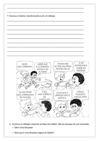 _____________________________________________________________________ 
_____________________________________________________________________ 
7- Escreva a história, transformando-a em um diálogo: 
_____________________________________________________________________ 
_____________________________________________________________________ 
_____________________________________________________________________ 
_____________________________________________________________________ 
_____________________________________________________________________ 
_____________________________________________________________________ 
_____________________________________________________________________ 
_____________________________________________________________________ 
_____________________________________________________________________ 
1) Continue os diálogos copiando as falas dos balões. Não se esqueça de usar travessão. 
― Olhe! Uma lâmpada! 
― Será que é uma lâmpada mágica do Aladim? 
 