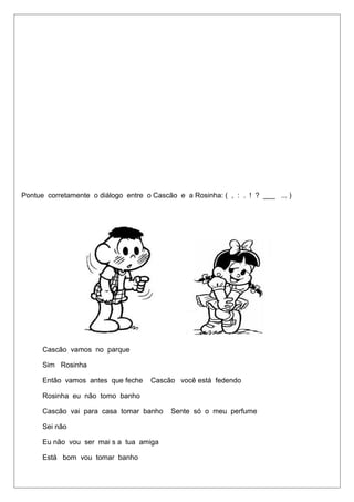 Pontue corretamente o diálogo entre o Cascão e a Rosinha: ( , : . ! ? ___ ... ) 
Cascão vamos no parque 
Sim Rosinha 
Então vamos antes que feche Cascão você está fedendo 
Rosinha eu não tomo banho 
Cascão vai para casa tomar banho Sente só o meu perfume 
Sei não 
Eu não vou ser mai s a tua amiga 
Está bom vou tomar banho 
 