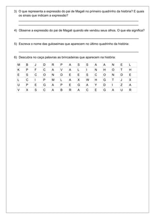 3) O que representa a expressão do pai de Magali no primeiro quadrinho da história? E quais 
os sinais que indicam a expressão? 
_____________________________________________________________________ 
_____________________________________________________________________ 
4) Observe a expressão do pai de Magali quando ele vendou seus olhos. O que ela significa? 
_____________________________________________________________________ 
5) Escreva o nome das guloseimas que aparecem no último quadrinho da história: 
_____________________________________________________________________ 
6) Descubra no caça palavras as brincadeiras que aparecem na história: 
M B J D R P A S S A A N E L 
K P F C A V A L I N H O T H 
E S C O N D E E S C O N D E 
L C I P M L A X W H G T J X 
U P E G A P E G A Y D I Z A 
V X S C A B R A C E G A U R 
