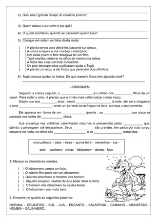 _______________________________________________________________________ 
2) Qual era o grande desejo do casal de jovens? 
________________________________________________________________________ 
3) Quem matou o curumim e por quê? 
________________________________________________________________________ 
4) O quem aconteceu quando se passaram quatro luas? 
________________________________________________________________________ 
5) Coloque em ordem os fatos desta lenda: 
( ) A planta servia para deixá-los bastante corajosos. 
( ) A cobra invejosa e má mordeu o indiozinho. 
( ) Um casal jovem e feliz desejava ter um filho. 
( ) Tupã mandou enterrar os olhos do menino na aldeia. 
( ) A índia deu a luz um lindo indiozinho. 
( ) Os pais desesperados suplicaram ajuda a Tupã. 
( ) A planta começou a dar frutos que pareciam dois olhinhos. 
6) Tupã procura ajudar os índios. De que maneira Deus tem ajudado você? 
______________________________________________________________________ 
LOBISOMEM 
Segundo a crença popular, o ___________________é o último dos __________ filhos de um 
casal . Para evitar a sina , é preciso que o irmão mais velho batize o mais moço. 
Dizem que aos _________ anos , numa ____________________ à noite ,ele sai e chegando 
a uma ___________________, onde um jumento se esfregou na terra, começa o seu tormento. 
Ele aparece em forma de um _____________ grande , ou _______________ que ataca as 
pessoas nas noites de ____________ cheia. 
Sua presença nas solitárias caminhadas noturnas é pressentida pelos ___________ que, 
latindo, o perseguem até desaparecer. Seus ____________ são grandes, tem pelos por todo corpo, 
inclusive no rosto, os olhos são __________________ e as ________________ compridas. 
encruzilhada – cães - treze - quinta-feira - vermelhos - lua - 
sete - cachorro –unhas – lobisomem - dentes - lobo 
1) Marque as alternativas corretas. 
( ) O lobisomem parece um lobo. 
( ) O sétimo filho pode ser um lobisomem. 
( ) Quando amanhece o monstro vira homem. 
( ) Alguém corajoso, vestido de azul pode deter o bicho. 
( ) O homem vira lobisomem às sextas-feiras. 
( ) O lobisomem voa muito bem. 
2) Encontre no quadro as seguintes palavras: 
NORMAL – CRUCIFIXO – SOL – LUA – ENCANTO – CALAFRIOS – CAMINHO – MONSTROS – 
HOMEM – GALINHEIRO. 
 