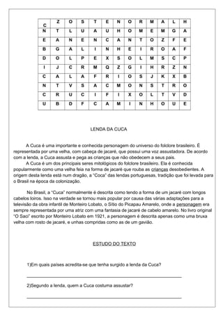 C 
Z O S T E N O R M A L H 
N T L U A U H O M E M G A 
E A N E N C A N T O Z F E 
B G A L I N H E I R O A F 
D O L P E X S O L M S C P 
I J C R M Q Z G I H R Z N 
C A L A F R I O S J K X B 
N T V S A C M O N S T R O 
C R U C I F I X O L T V D 
U B D F C A M I N H O U E 
LENDA DA CUCA 
A Cuca é uma importante e conhecida personagem do universo do folclore brasileiro. É 
representada por uma velha, com cabeça de jacaré, que possui uma voz assustadora. De acordo 
com a lenda, a Cuca assusta e pega as crianças que não obedecem a seus pais. 
A Cuca é um dos principais seres mitológicos do folclore brasileiro. Ela é conhecida 
popularmente como uma velha feia na forma de jacaré que rouba as crianças desobedientes. A 
origem desta lenda está num dragão, a “Coca” das lendas portuguesas, tradição que foi levada para 
o Brasil na época da colonização. 
No Brasil, a “Cuca” normalmente é descrita como tendo a forma de um jacaré com longos 
cabelos loiros. Isso na verdade se tornou mais popular por causa das várias adaptações para a 
televisão da obra infantil de Monteiro Lobato, o Sítio do Picapau Amarelo, onde a personagem era 
sempre representada por uma atriz com uma fantasia de jacaré de cabelo amarelo. No livro original 
“O Saci” escrito por Monteiro Lobato em 1921, a personagem é descrita apenas como uma bruxa 
velha com rosto de jacaré, e unhas compridas como as de um gavião. 
ESTUDO DO TEXTO 
1)Em quais países acredita-se que tenha surgido a lenda da Cuca? 
______________________________________________________________ 
2)Segundo a lenda, quem a Cuca costuma assustar? 
______________________________________________________________ 
 
