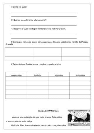 3)Como é a Cuca? 
______________________________________________________________ 
______________________________________________________________ 
3) Quando o escritor criou o livro original? 
______________________________________________________________ 
4) Descreva a Cuca criada por Monteiro Lobato no livro “O Saci”. 
______________________________________________________________ 
______________________________________________________________ 
5)Escreva os nomes de alguns personagens que Monteiro Lobato criou no Sítio do Picapau 
Amarelo: 
6)Retire do texto 5 palavras que complete o quadro abaixo: 
monossílaba dissílaba trissílaba polissílaba 
LENDA DA MANDIOCA 
Mani era uma indiazinha de pele muito branca. Toda a tribo 
a amava, pois ela muito meiga. 
Certo dia, Mani ficou muito doente, nem o pajé conseguiu curá-la. 
 