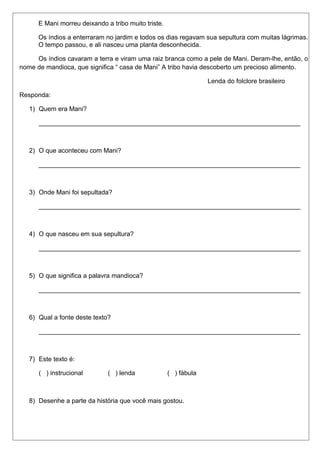 E Mani morreu deixando a tribo muito triste. 
Os índios a enterraram no jardim e todos os dias regavam sua sepultura com muitas lágrimas. 
O tempo passou, e ali nasceu uma planta desconhecida. 
Os índios cavaram a terra e viram uma raiz branca como a pele de Mani. Deram-lhe, então, o 
nome de mandioca, que significa “ casa de Mani” A tribo havia descoberto um precioso alimento. 
Lenda do folclore brasileiro 
Responda: 
1) Quem era Mani? 
_________________________________________________________________________ 
2) O que aconteceu com Mani? 
_________________________________________________________________________ 
3) Onde Mani foi sepultada? 
_________________________________________________________________________ 
4) O que nasceu em sua sepultura? 
_________________________________________________________________________ 
5) O que significa a palavra mandioca? 
_________________________________________________________________________ 
6) Qual a fonte deste texto? 
_________________________________________________________________________ 
7) Este texto é: 
( ) instrucional ( ) lenda ( ) fábula 
8) Desenhe a parte da história que você mais gostou. 
 