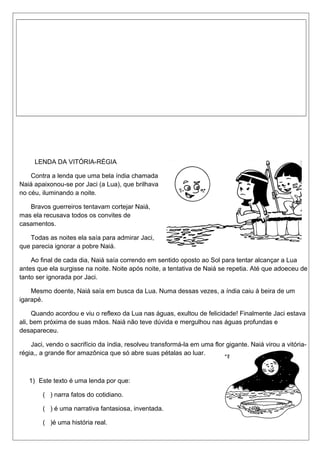 LENDA DA VITÓRIA-RÉGIA 
Contra a lenda que uma bela índia chamada 
Naiá apaixonou-se por Jaci (a Lua), que brilhava 
no céu, iluminando a noite. 
Bravos guerreiros tentavam cortejar Naiá, 
mas ela recusava todos os convites de 
casamentos. 
Todas as noites ela saía para admirar Jaci, 
que parecia ignorar a pobre Naiá. 
Ao final de cada dia, Naiá saía correndo em sentido oposto ao Sol para tentar alcançar a Lua 
antes que ela surgisse na noite. Noite após noite, a tentativa de Naiá se repetia. Até que adoeceu de 
tanto ser ignorada por Jaci. 
Mesmo doente, Naiá saía em busca da Lua. Numa dessas vezes, a índia caiu à beira de um 
igarapé. 
Quando acordou e viu o reflexo da Lua nas águas, exultou de felicidade! Finalmente Jaci estava 
ali, bem próxima de suas mãos. Naiá não teve dúvida e mergulhou nas águas profundas e 
desapareceu. 
Jaci, vendo o sacrifício da índia, resolveu transformá-la em uma flor gigante. Naiá virou a vitória-régia,, 
a grande flor amazônica que só abre suas pétalas ao luar. 
1) Este texto é uma lenda por que: 
( ) narra fatos do cotidiano. 
( ) é uma narrativa fantasiosa, inventada. 
( )é uma história real. 
 