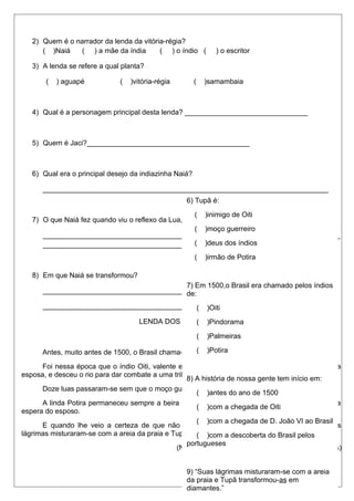 2) Quem é o narrador da lenda da vitória-régia? 
( )Naiá ( ) a mãe da índia ( ) o índio ( ) o escritor 
3) A lenda se refere a qual planta? 
( ) aguapé ( )vitória-régia ( )samambaia 
4) Qual é a personagem principal desta lenda? _______________________________ 
5) Quem é Jaci?_________________________________________ 
6) Qual era o principal desejo da indiazinha Naiá? 
________________________________________________________________________ 
6) Tupã é: 
( )inimigo de Oiti 
( )moço guerreiro 
( )deus dos índios 
( )irmão de Potira 
7) O que Naiá fez quando viu o reflexo da Lua, nas águas? 
___________________________________________________________________________ 
________________________________________________________________________ 
8) Em que Naiá se transformou? 
7) Em 1500,o Brasil era chamado pelos índios 
de: 
_________________________________________________________________________ 
_________________________________________________________________________ 
( )Oiti 
( )Pindorama 
( )Palmeiras 
( )Potira 
LENDA DOS DIAMANTES 
Antes, muito antes de 1500, o Brasil chama-se Pindorama e vivia à de mil palmeiras. 
Foi nessa época que o índio Oiti, valente entre os mais valentes se despediu de Potira, sua 
esposa, e desceu o rio para dar combate a uma tribo inimiga. 
8) A história de nossa gente tem início em: 
Doze luas passaram-se sem que o moço guerreiro voltasse. 
A linda Potira permaneceu sempre a beira do rio com o olhar perdido no horizonte infinito, a 
espera do esposo. 
( )antes do ano de 1500 
( )com a chegada de Oiti 
( )com a chegada de D. João VI ao Brasil 
( )com a descoberta do Brasil pelos 
E quando lhe veio a certeza de que não o veria mais, Potira chorou de saudades. Suas 
lágrimas misturaram-se com a areia da praia e Tupã transformou-as em diamantes. 
portugueses 
(Nair Starling. Nossas lendas. Ed. Francisco Alves) 
9) “Suas lágrimas misturaram-se com a areia 
da praia e Tupã transformou-as em 
diamantes.” 
No trecho acima a palavra sublinhada 
 